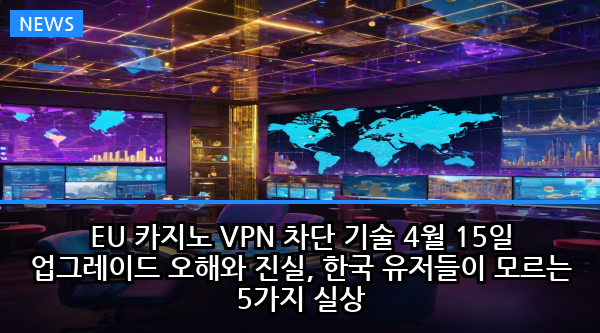 EU 카지노 VPN 차단 기술 4월 15일 업그레이드 오해와 진실, 한국 유저들이 모르는 5가지 실상